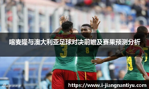喀麦隆与澳大利亚足球对决前瞻及赛果预测分析